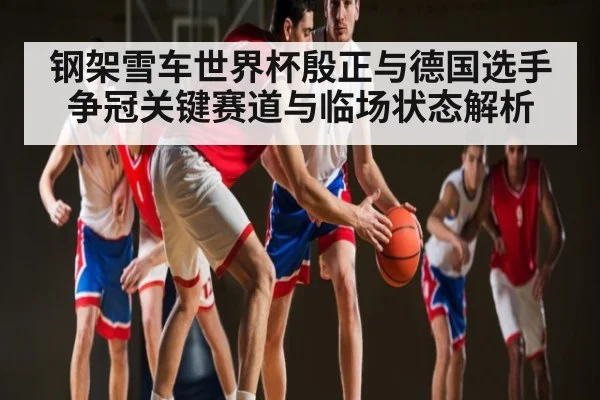 钢架雪车世界杯殷正与德国选手争冠关键赛道与临场状态解析
