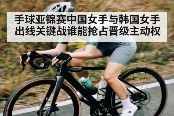 手球亚锦赛中国女手与韩国女手出线关键战谁能抢占晋级主动权